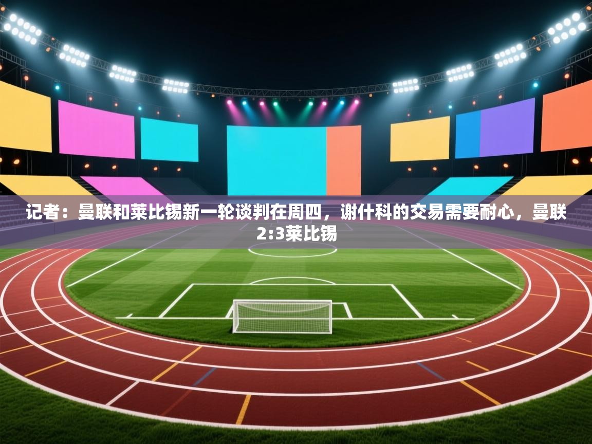 记者:曼联和莱比锡新一轮谈判在周四,谢什科的交易需要耐心,曼联2:3莱比锡 第1张