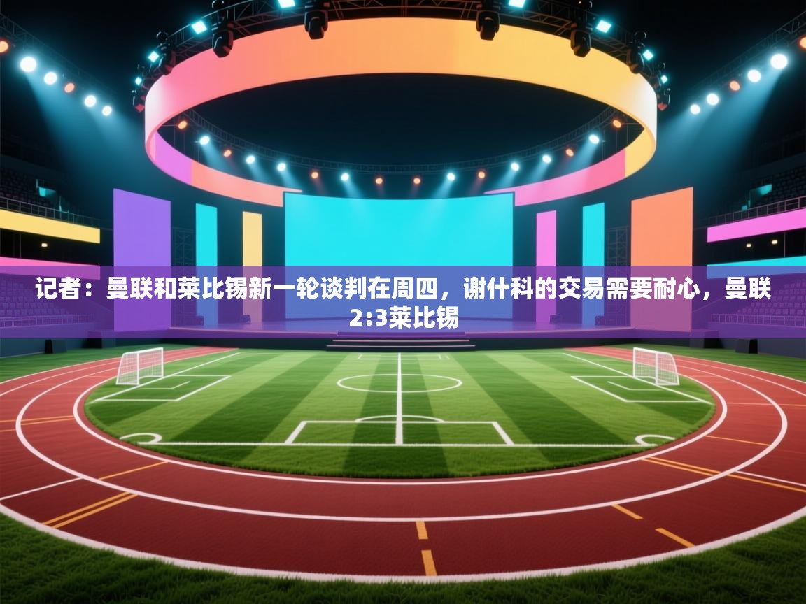 记者:曼联和莱比锡新一轮谈判在周四,谢什科的交易需要耐心,曼联2:3莱比锡 第2张